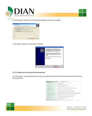 A continuación instale el archivo del prevalidador y dé clic en Instalar.




     Y por último, haga clic en el botón Finalizar.




     13.1.3. Reserva de número de documentos

     A continuación, se presenta la forma como se solicita la reserva de numeración para los formularios
     de exportación.




93
 