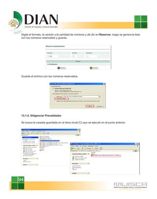 Digite el formato, la versión y la cantidad de números y dé clic en Reservar, luego se genera la lista
 con los números reservados y guarda.




 Guarde el archivo con los números reservados.




 13.1.4. Diligenciar Prevalidador

 Se busca la carpeta guardada en el disco local (C) que se ejecutó en el punto anterior.




94
 