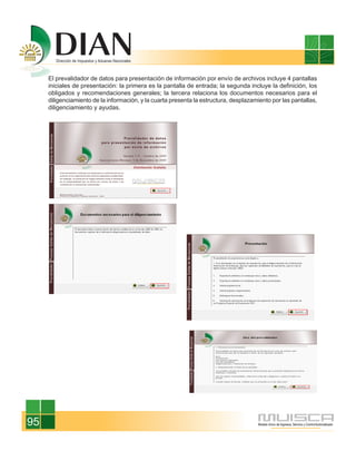 El prevalidador de datos para presentación de información por envío de archivos incluye 4 pantallas
     iniciales de presentación: la primera es la pantalla de entrada; la segunda incluye la definición, los
     obligados y recomendaciones generales; la tercera relaciona los documentos necesarios para el
     diligenciamiento de la información, y la cuarta presenta la estructura, desplazamiento por las pantallas,
     diligenciamiento y ayudas.




95
 