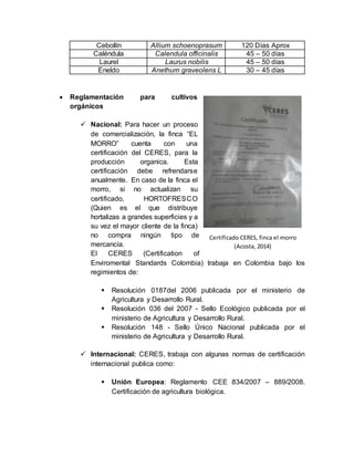 Cebollín Allium schoenoprasum 120 Días Aprox 
Caléndula Calendula officinalis 45 – 50 días 
Laurel Laurus nobilis 45 – 50 días 
Eneldo Anethum graveolens L 30 – 45 días 
 Reglamentación para cultivos 
orgánicos 
 Nacional: Para hacer un proceso 
de comercialización, la finca “EL 
MORRO” cuenta con una 
certificación del CERES, para la 
producción organica. Esta 
certificación debe refrendarse 
anualmente. En caso de la finca el 
morro, si no actualizan su 
certificado, HORTOFRESCO 
(Quien es el que distribuye 
hortalizas a grandes superficies y a 
su vez el mayor cliente de la finca) 
no compra ningún tipo de 
Certificado CERES, finca el morro 
mercancía. 
El CERES (Certification of 
Enviromental Standards Colombia) trabaja en Colombia bajo los 
regimientos de: 
 Resolución 0187del 2006 publicada por el ministerio de 
Agricultura y Desarrollo Rural. 
 Resolución 036 del 2007 - Sello Ecológico publicada por el 
ministerio de Agricultura y Desarrollo Rural. 
 Resolución 148 - Sello Único Nacional publicada por el 
ministerio de Agricultura y Desarrollo Rural. 
 Internacional: CERES, trabaja con algunas normas de certificación 
internacional publica como: 
 Unión Europea: Reglamento CEE 834/2007 – 889/2008. 
Certificación de agricultura biológica. 
(Acosta, 2014) 
 