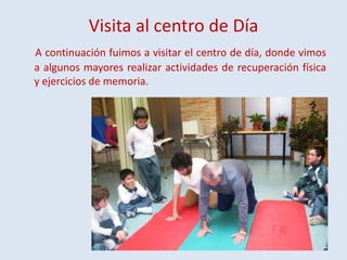 Visita al centro de Día
A continuación fuimos a visitar el centro de día, donde vimos
a algunos mayores realizar actividades de recuperación física
y ejercicios de memoria.

 