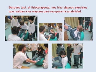 Después Javi, el fisioterapeuta, nos hizo algunos ejercicios
que realizan a los mayores para recuperar la estabilidad.

 