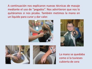 A continuación nos explicaron nuevas técnicas de masaje
mediante el uso de “pegados”. Nos advirtieron que nos lo
quitáramos si nos picaba. También metimos la mano en
un líquido para curar y dar calor.

La mano se quedaba
como si la tuvieses
cubierta de cera

 