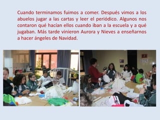 Cuando terminamos fuimos a comer. Después vimos a los
abuelos jugar a las cartas y leer el periódico. Algunos nos
contaron qué hacían ellos cuando iban a la escuela y a qué
jugaban. Más tarde vinieron Aurora y Nieves a enseñarnos
a hacer ángeles de Navidad.

 