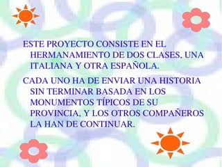 ESTE PROYECTO CONSISTE EN EL 
 HERMANAMIENTO DE DOS CLASES, UNA 
 ITALIANA Y OTRA ESPAÑOLA.
CADA UNO HA DE ENVIAR UNA HISTORIA 
 SIN TERMINAR BASADA EN LOS 
 MONUMENTOS TÍPICOS DE SU 
 PROVINCIA, Y LOS OTROS COMPAÑEROS 
 LA HAN DE CONTINUAR.
 