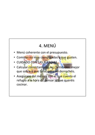 4. MENÚ
• Menú coherente con el presupuesto.
• Comidas no muy complicadas y que gusten.
• CUIDADO CON LAS ALERGIAS.
• Calcular correctamente las cantidades: mejor
  que sobre a que falte, pero no derrochéis.
• Aseguraos del menaje con el que cuenta el
  refugio a la hora de pensar lo que queréis
  cocinar.
 