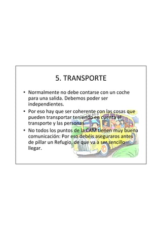 5. TRANSPORTE
• Normalmente no debe contarse con un coche
  para una salida. Debemos poder ser
  independientes.
• Por eso hay que ser coherente con las cosas que
  pueden transportar teniendo en cuenta el
  transporte y las personas.
• No todos los puntos de la CAM tienen muy buena
  comunicación: Por eso debéis aseguraros antes
  de pillar un Refugio, de que va a ser sencillo
  llegar.
 