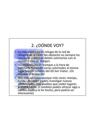 2. ¿DÓNDE VOY?
• Lo más barato es un refugio de la red de
  refugios de la CAM. No obstante no siempre los
  conceden y además debéis solicitarlos con al
  menos 1 mes de margen.
• No intentéis hacer trampas a la hora de
  solicitarlo haciendo varias solicitudes al mismo
  lugar bajo el nombre del GS San Viator. ¡Os
  mandan a la mierda!
• Hay más opciones aunque más caras: monjas,
  curas,…También podéis investigar nuevas
  posibilidades: hay pueblos que ceden lugares
  gratuitamente. O también podéis ofrecer algo a
  cambio (nunca lo he hecho, pero podría ser
  interesante)
 