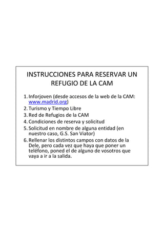 INSTRUCCIONES PARA RESERVAR UN
       REFUGIO DE LA CAM
1. Inforjoven (desde accesos de la web de la CAM:
   www.madrid.org)
2. Turismo y Tiempo Libre
3. Red de Refugios de la CAM
4. Condiciones de reserva y solicitud
5. Solicitud en nombre de alguna entidad (en
   nuestro caso, G.S. San Viator)
6. Rellenar los distintos campos con datos de la
   Dele, pero cada vez que haya que poner un
   teléfono, poned el de alguno de vosotros que
   vaya a ir a la salida.
 