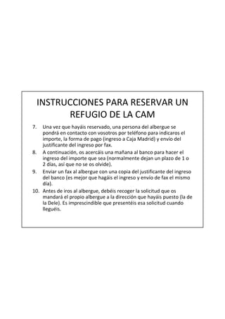 INSTRUCCIONES PARA RESERVAR UN
           REFUGIO DE LA CAM
7.  Una vez que hayáis reservado, una persona del albergue se
    pondrá en contacto con vosotros por teléfono para indicaros el
    importe, la forma de pago (ingreso a Caja Madrid) y envío del
    justificante del ingreso por fax.
8. A continuación, os acercáis una mañana al banco para hacer el
    ingreso del importe que sea (normalmente dejan un plazo de 1 o
    2 días, así que no se os olvide).
9. Enviar un fax al albergue con una copia del justificante del ingreso
    del banco (es mejor que hagáis el ingreso y envío de fax el mismo
    día).
10. Antes de iros al albergue, debéis recoger la solicitud que os
    mandará el propio albergue a la dirección que hayáis puesto (la de
    la Dele). Es imprescindible que presentéis esa solicitud cuando
    lleguéis.
 