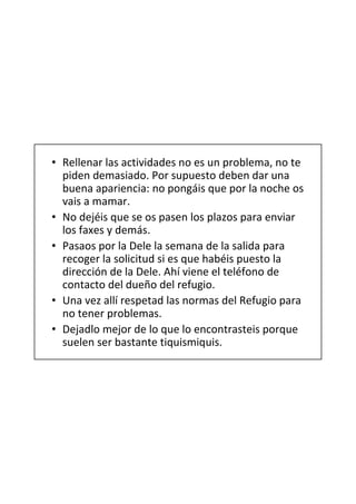 • Rellenar las actividades no es un problema, no te
  piden demasiado. Por supuesto deben dar una
  buena apariencia: no pongáis que por la noche os
  vais a mamar.
• No dejéis que se os pasen los plazos para enviar
  los faxes y demás.
• Pasaos por la Dele la semana de la salida para
  recoger la solicitud si es que habéis puesto la
  dirección de la Dele. Ahí viene el teléfono de
  contacto del dueño del refugio.
• Una vez allí respetad las normas del Refugio para
  no tener problemas.
• Dejadlo mejor de lo que lo encontrasteis porque
  suelen ser bastante tiquismiquis.
 