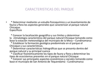 CARACTERISTICAS DEL PARQUE   * Determinar mediante un estudio fisicoquímico y un levantamiento de fauna y flora los aspectos generales que caracterizan al parque natural Chicaque.Específicos  * Conocer la localización geográfica y sus límites y determinar la   climatología característica del parque natural Chicaque tomando como base la estación meteorológica del municipio de la Mesa – Cundinamarca  * Establecer la formación geológica predomínate en el parque el Chicaque y sus características.  * Determinar características hidrográficas que se presenta dentro del parque natural y su principal cuenca  * Clasificar fisonómicamente los tipos de fauna y flora y determinar los tipos de ecosistemas presentes en el parque natural Chicaque  * Conocer sus principales aspectos económicos y sociales tomando como base el municipio de San Antonio de Tequendama - Cundinamarca