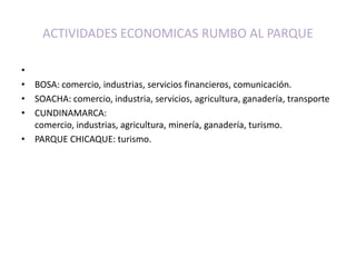 ACTIVIDADES ECONOMICAS RUMBO AL PARQUE BOSA: comercio, industrias, servicios financieros, comunicación.SOACHA: comercio, industria, servicios, agricultura, ganadería, transporteCUNDINAMARCA: comercio, industrias, agricultura, minería, ganadería, turismo.PARQUE CHICAQUE: turismo.