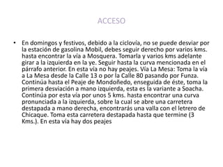 ACCESOEn domingos y festivos, debido a la ciclovía, no se puede desviar por la estación de gasolina Mobil, debes seguir derecho por varios kms. hasta encontrar la vía a Mosquera. Tomarla y varios kms adelante girar a la izquierda en la ye. Seguir hasta la curva mencionada en el párrafo anterior. En esta vía no hay peajes. Vía La Mesa: Toma la vía a La Mesa desde la Calle 13 o por la Calle 80 pasando por Funza. Continúa hasta el Peaje de Mondoñedo, enseguida de éste, toma la primera desviación a mano izquierda, esta es la variante a Soacha. Continúa por esta vía por unos 5 kms. hasta encontrar una curva pronunciada a la izquierda, sobre la cual se abre una carretera destapada a mano derecha, encontrarás una valla con el letrero de Chicaque. Toma esta carretera destapada hasta que termine (3 Kms.). En esta vía hay dos peajes