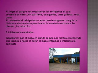 Al llegar al parque nos repartieron los refrigerios el cual contenía un cifrut ,un barrilete, una gomita, unas galletas, unas papas.Al comernos el refrigerios a cada curso le asignaron un guía  e hicimos calentamiento para iniciar la caminata estiramos las piernas ,los músculos.E iniciamos la caminata…Empezamos por el mapa en donde la guía nos mostro el recorrido que íbamos a hacer al mirar el mapa entramos e iniciamos la caminata 
