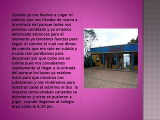 Cuando ya nos íbamos a coger el camino que nos llevaba de nuevo a la entrada del parque todos nos aviamos cambiado y ya aviamos almorzado entonces para el momento ya teníamos fuerzas para seguir el camino el cual nos dimos de cuenta que era solo en subida y a cada rato parábamos para descansar por que como era en subida pues nos cansábamos rápidamente al llegar a la entrada del parque los buses ya estaban listos para que nosotros nos subiéramos y nos viniéramos para nuestras casas al subirnos al bus  la  mayoría como estaban cansados se durmieron y otros se pusieron a jugar  cuando llegamos al colegio eran como la 6:30 pm. 