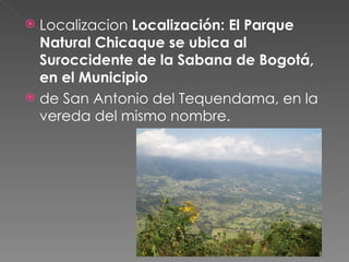 Localizacion  Localización: El Parque Natural Chicaque se ubica al Suroccidente de la Sabana de Bogotá, en el Municipio de San Antonio del Tequendama, en la vereda del mismo nombre. 
