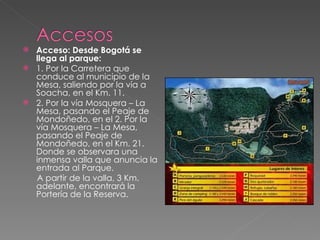 Acceso: Desde Bogotá se llega al parque: 1. Por la Carretera que conduce al municipio de la Mesa, saliendo por la vía a Soacha, en el Km. 11. 2. Por la vía Mosquera – La Mesa, pasando el Peaje de Mondoñedo, en el 2. Por la vía Mosquera – La Mesa, pasando el Peaje de Mondoñedo, en el Km. 21. Donde se observara una inmensa valla que anuncia la entrada al Parque. A partir de la valla, 3 Km. adelante, encontrará la Portería de la Reserva. 
