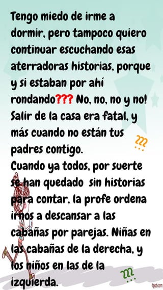 Tengo miedo de irme a
dormir, pero tampoco quiero
continuar escuchando esas
aterradoras historias, porque
y si estaban por ahí
rondando??? No, no, no y no!
Salir de la casa era fatal, y
más cuando no están tus
padres contigo.
Cuando ya todos, por suerte
se han quedado sin historias
para contar, la profe ordena
irnos a descansar a las
cabañas por parejas. Niñas en
las cabañas de la derecha, y
los niños en las de la
izquierda.
???
???
 