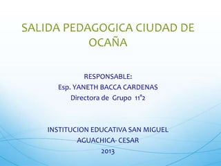 SALIDA PEDAGOGICA CIUDAD DE
OCAÑA
RESPONSABLE:
Esp. YANETH BACCA CARDENAS
Directora de Grupo 11°2

INSTITUCION EDUCATIVA SAN MIGUEL
AGUACHICA- CESAR
2013

 