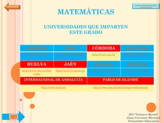 POR UNIVERSIDADES
                                                                                          (ANDALUCÍA)


                              MATEMÁTICAS

                    UNIVERSIDADES QUE IMPARTEN
                            ESTE GRADO


      ALMERÍA                     CÁDIZ               CÓRDOBA                  GRANADA
      http://www.ual.es/      http://www.uca.es/es/   http://www.uco.es/       http://www.ugr.es/


       HUELVA                      JAÉN                MÁLAGA                   SEVILLA
    http://www.uhu.es/inde   http://www10.ujaen.es/   http://www.uma.es/       http://www.us.es/
             x.php

     INTERNACIONAL DE ANDALUCÍA                               PABLO DE OLAVIDE

                  http://www.unia.es/                  http://www.upo.es/portal/impe/web/portada




                                                                                 IES "Ventura Morón"
C                                                                               Juan Carrasco Moriano
                                                                                 Orientador Educativo
 