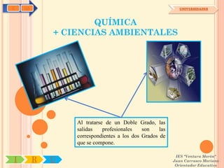 C   OA                                                      UNIVERSIDADES



                     QUÍMICA
             + CIENCIAS AMBIENTALES




                 Al tratarse de un Doble Grado, las
                 salidas    profesionales   son    las
                 correspondientes a los dos Grados de
                 que se compone.

                                                          IES "Ventura Morón"
I        R   U                                           Juan Carrasco Moriano
                                                          Orientador Educativo
 