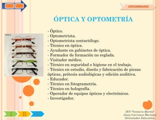 C   OA                                                        UNIVERSIDADES




                    ÓPTICA Y OPTOMETRÍA
                 - Óptico.
                 - Optometrista.
                 - Optometrista contactólogo.
                 - Técnico en óptica.
                 - Ayudante en gabinetes de óptica.
                 - Formador de formación no reglada.
                 - Visitador médico.
                 - Técnico en seguridad e higiene en el trabajo.
                 - Técnico en estudio, diseño y fabricación de piezas
                 ópticas, prótesis audiológicas y edición auditiva.
                 - Educador.
                 - Técnico en fotogrametría.
                 - Técnico en holografía.
                 - Operador de equipos ópticos y electrónicos.
                 - Investigador.


                                                            IES "Ventura Morón"
I        R   U                                             Juan Carrasco Moriano
                                                            Orientador Educativo
 