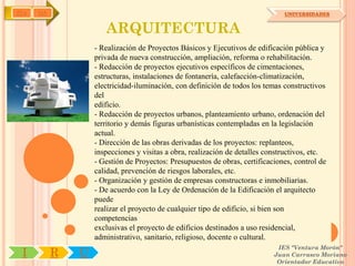 IYA   OA                                                                       UNIVERSIDADES


                      ARQUITECTURA
                   - Realización de Proyectos Básicos y Ejecutivos de edificación pública y
                   privada de nueva construcción, ampliación, reforma o rehabilitación.
                   - Redacción de proyectos ejecutivos específicos de cimentaciones,
                   estructuras, instalaciones de fontanería, calefacción-climatización,
                   electricidad-iluminación, con definición de todos los temas constructivos
                   del
                   edificio.
                   - Redacción de proyectos urbanos, planteamiento urbano, ordenación del
                   territorio y demás figuras urbanísticas contempladas en la legislación
                   actual.
                   - Dirección de las obras derivadas de los proyectos: replanteos,
                   inspecciones y visitas a obra, realización de detalles constructivos, etc.
                   - Gestión de Proyectos: Presupuestos de obras, certificaciones, control de
                   calidad, prevención de riesgos laborales, etc.
                   - Organización y gestión de empresas constructoras e inmobiliarias.
                   - De acuerdo con la Ley de Ordenación de la Edificación el arquitecto
                   puede
                   realizar el proyecto de cualquier tipo de edificio, si bien son
                   competencias
                   exclusivas el proyecto de edificios destinados a uso residencial,
                   administrativo, sanitario, religioso, docente o cultural.
                                                                             IES "Ventura Morón"
 I         R   U                                                            Juan Carrasco Moriano
                                                                             Orientador Educativo
 
