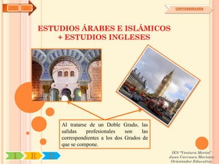 AYH   OA                                                        UNIVERSIDADES




               ESTUDIOS ÁRABES E ISLÁMICOS
                   + ESTUDIOS INGLESES




                     Al tratarse de un Doble Grado, las
                     salidas    profesionales   son    las
                     correspondientes a los dos Grados de
                     que se compone.
                                                              IES "Ventura Morón"
 I         R     U                                           Juan Carrasco Moriano
                                                              Orientador Educativo
 