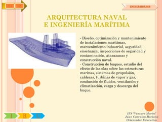 IYA   OA                                                 UNIVERSIDADES




                    ARQUITECTURA NAVAL
                   E INGENIERÍA MARÍTIMA

                           - Diseño, optimización y mantenimiento
                           de instalaciones marítimas,
                           mantenimiento industrial, seguridad,
                           enseñanza, inspecciones de seguridad y
                           contaminación, atarazanas y
                           construcción naval.
                           - Construcción de buques, estudio del
                           efecto de las olas sobre las estructuras
                           marinas, sistemas de propulsión,
                           calderas, turbinas de vapor y gas,
                           conducción de fluidos, ventilación y
                           climatización, carga y descarga del
                           buque.




                                                       IES "Ventura Morón"
 I         R   U                                      Juan Carrasco Moriano
                                                       Orientador Educativo
 