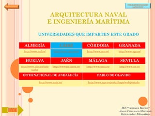 POR UNIVERSIDADES
                                                                                            (ANDALUCÍA)




                              ARQUITECTURA NAVAL
                             E INGENIERÍA MARÍTIMA

                   UNIVERSIDADES QUE IMPARTEN ESTE GRADO

        ALMERÍA                     CÁDIZ               CÓRDOBA                  GRANADA
        http://www.ual.es/      http://www.uca.es/es/   http://www.uco.es/       http://www.ugr.es/


         HUELVA                      JAÉN                MÁLAGA                   SEVILLA
      http://www.uhu.es/inde   http://www10.ujaen.es/   http://www.uma.es/       http://www.us.es/
               x.php

       INTERNACIONAL DE ANDALUCÍA                               PABLO DE OLAVIDE

                    http://www.unia.es/                  http://www.upo.es/portal/impe/web/portada




                                                                                   IES "Ventura Morón"
IYA                                                                               Juan Carrasco Moriano
                                                                                   Orientador Educativo
 