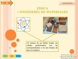 IYA   OA                                                       UNIVERSIDADES




                         FÍSICA
               + INGENIERÍA DE MATERIALES




                    Al tratarse de un Doble Grado, las
                    salidas    profesionales   son    las
                    correspondientes a los dos Grados de
                    que se compone.

                                                             IES "Ventura Morón"
 I         R   U                                            Juan Carrasco Moriano
                                                             Orientador Educativo
 
