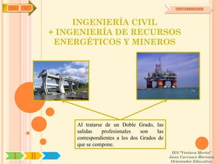 IYA   OA                                                       UNIVERSIDADES




                    INGENIERÍA CIVIL
               + INGENIERÍA DE RECURSOS
                ENERGÉTICOS Y MINEROS




                    Al tratarse de un Doble Grado, las
                    salidas    profesionales   son    las
                    correspondientes a los dos Grados de
                    que se compone.
                                                             IES "Ventura Morón"
 I         R   U                                            Juan Carrasco Moriano
                                                             Orientador Educativo
 