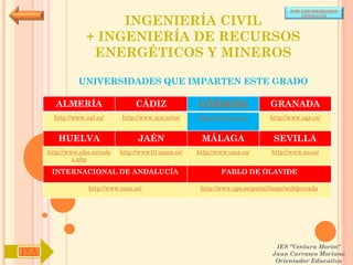 POR UNIVERSIDADES


                        INGENIERÍA CIVIL
                                                                                            (ANDALUCÍA)




                   + INGENIERÍA DE RECURSOS
                    ENERGÉTICOS Y MINEROS

                UNIVERSIDADES QUE IMPARTEN ESTE GRADO

        ALMERÍA                     CÁDIZ               CÓRDOBA                  GRANADA
        http://www.ual.es/      http://www.uca.es/es/   http://www.uco.es/       http://www.ugr.es/


         HUELVA                      JAÉN                MÁLAGA                   SEVILLA
      http://www.uhu.es/inde   http://www10.ujaen.es/   http://www.uma.es/       http://www.us.es/
               x.php

       INTERNACIONAL DE ANDALUCÍA                               PABLO DE OLAVIDE

                    http://www.unia.es/                  http://www.upo.es/portal/impe/web/portada




                                                                                   IES "Ventura Morón"
IYA                                                                               Juan Carrasco Moriano
                                                                                   Orientador Educativo
 