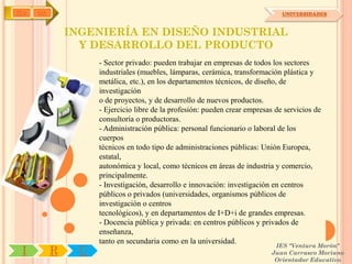 IYA   OA                                                                        UNIVERSIDADES



               INGENIERÍA EN DISEÑO INDUSTRIAL
                 Y DESARROLLO DEL PRODUCTO
                     - Sector privado: pueden trabajar en empresas de todos los sectores
                     industriales (muebles, lámparas, cerámica, transformación plástica y
                     metálica, etc.), en los departamentos técnicos, de diseño, de
                     investigación
                     o de proyectos, y de desarrollo de nuevos productos.
                     - Ejercicio libre de la profesión: pueden crear empresas de servicios de
                     consultoría o productoras.
                     - Administración pública: personal funcionario o laboral de los
                     cuerpos
                     técnicos en todo tipo de administraciones públicas: Unión Europea,
                     estatal,
                     autonómica y local, como técnicos en áreas de industria y comercio,
                     principalmente.
                     - Investigación, desarrollo e innovación: investigación en centros
                     públicos o privados (universidades, organismos públicos de
                     investigación o centros
                     tecnológicos), y en departamentos de I+D+i de grandes empresas.
                     - Docencia pública y privada: en centros públicos y privados de
                     enseñanza,
                     tanto en secundaria como en la universidad.
                                                                             IES "Ventura Morón"
 I         R     U                                                          Juan Carrasco Moriano
                                                                             Orientador Educativo
 