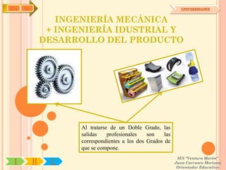 IYA   OA                                                         UNIVERSIDADES


                  INGENIERÍA MECÁNICA
                + INGENIERÍA IDUSTRIAL Y
               DESARROLLO DEL PRODUCTO




                      Al tratarse de un Doble Grado, las
                      salidas    profesionales   son    las
                      correspondientes a los dos Grados de
                      que se compone.
                                                               IES "Ventura Morón"
 I         R    U                                             Juan Carrasco Moriano
                                                               Orientador Educativo
 