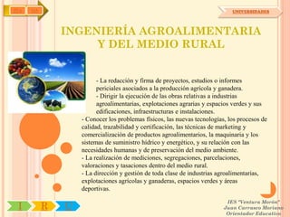 IYA   OA                                                                     UNIVERSIDADES




               INGENIERÍA AGROALIMENTARIA
                    Y DEL MEDIO RURAL


                         - La redacción y firma de proyectos, estudios o informes
                         periciales asociados a la producción agrícola y ganadera.
                         - Dirigir la ejecución de las obras relativas a industrias
                         agroalimentarias, explotaciones agrarias y espacios verdes y sus
                         edificaciones, infraestructuras e instalaciones.
                   - Conocer los problemas físicos, las nuevas tecnologías, los procesos de
                   calidad, trazabilidad y certificación, las técnicas de marketing y
                   comercialización de productos agroalimentarios, la maquinaria y los
                   sistemas de suministro hídrico y energético, y su relación con las
                   necesidades humanas y de preservación del medio ambiente.
                   - La realización de mediciones, segregaciones, parcelaciones,
                   valoraciones y tasaciones dentro del medio rural.
                   - La dirección y gestión de toda clase de industrias agroalimentarias,
                   explotaciones agrícolas y ganaderas, espacios verdes y áreas
                   deportivas.

                                                                           IES "Ventura Morón"
 I         R   U                                                          Juan Carrasco Moriano
                                                                           Orientador Educativo
 