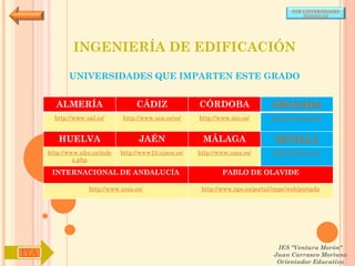 POR UNIVERSIDADES
                                                                                            (ANDALUCÍA)




              INGENIERÍA DE EDIFICACIÓN

             UNIVERSIDADES QUE IMPARTEN ESTE GRADO


        ALMERÍA                     CÁDIZ               CÓRDOBA                  GRANADA
        http://www.ual.es/      http://www.uca.es/es/   http://www.uco.es/       http://www.ugr.es/


         HUELVA                      JAÉN                MÁLAGA                   SEVILLA
      http://www.uhu.es/inde   http://www10.ujaen.es/   http://www.uma.es/       http://www.us.es/
               x.php

       INTERNACIONAL DE ANDALUCÍA                               PABLO DE OLAVIDE

                    http://www.unia.es/                  http://www.upo.es/portal/impe/web/portada




                                                                                   IES "Ventura Morón"
IYA                                                                               Juan Carrasco Moriano
                                                                                   Orientador Educativo
 