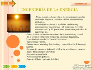 IYA   OA                                                                        UNIVERSIDADES




               INGENIERÍA DE LA ENERGÍA
                               - Como técnico en la mayoría de los sectores empresariales,
                               oficinas de proyectos, control de calidad, mantenimiento,
                               producción.
                               - En el ejercicio libre de la profesión, en el diseño y
                               construcción de maquinaria, e l a b o ración de proyectos
                               eléctricos en AT y BT, peritaciones y tasaciones judiciales, de
                               accidentes, etc.
                   - Como técnicos en las administraciones local, autonómica y central.
                   - En el sector docente como profesor de Enseñanza Secundaria,
                   Formación Profesional o de Escuela Universitaria.
                   - Petroquímica y refino.
                   - Generación de potencia y distribución y comercialización de la energía
                   eléctrica.
                   - Sectores del transporte, industrial, edificación y medio rural y marino.
                   - Sector de las energías renovables.
                   - Ingeniería y consultoría.
                   - Administraciones públicas.
                   - Centros públicos y privados de I+D+i.

                                                                             IES "Ventura Morón"
 I         R   U                                                            Juan Carrasco Moriano
                                                                             Orientador Educativo
 