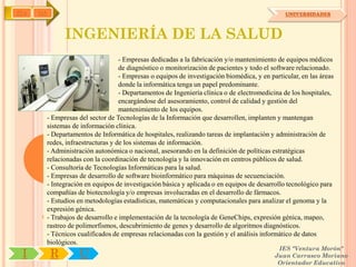 IYA   OA                                                                                          UNIVERSIDADES



                 INGENIERÍA DE LA SALUD
                                      - Empresas dedicadas a la fabricación y/o mantenimiento de equipos médicos
                                      de diagnóstico o monitorización de pacientes y todo el software relacionado.
                                      - Empresas o equipos de investigación biomédica, y en particular, en las áreas
                                      donde la informática tenga un papel predominante.
                                      - Departamentos de Ingeniería clínica o de electromedicina de los hospitales,
                                      encargándose del asesoramiento, control de calidad y gestión del
                                      mantenimiento de los equipos.
           - Empresas del sector de Tecnologías de la Información que desarrollen, implanten y mantengan
           sistemas de información clínica.
           - Departamentos de Informática de hospitales, realizando tareas de implantación y administración de
           redes, infraestructuras y de los sistemas de información.
           - Administración autonómica o nacional, asesorando en la definición de políticas estratégicas
           relacionadas con la coordinación de tecnología y la innovación en centros públicos de salud.
           - Consultoría de Tecnologías Informáticas para la salud.
           - Empresas de desarrollo de software bioinformático para máquinas de secuenciación.
           - Integración en equipos de investigación básica y aplicada o en equipos de desarrollo tecnológico para
           compañías de biotecnología y/o empresas involucradas en el desarrollo de fármacos.
           - Estudios en metodologías estadísticas, matemáticas y computacionales para analizar el genoma y la
           expresión génica.
           - Trabajos de desarrollo e implementación de la tecnología de GeneChips, expresión génica, mapeo,
           rastreo de polimorfismos, descubrimiento de genes y desarrollo de algoritmos diagnósticos.
           - Técnicos cualificados de empresas relacionadas con la gestión y el análisis informático de datos
           biológicos.
                                                                                               IES "Ventura Morón"
 I          R         U                                                                       Juan Carrasco Moriano
                                                                                               Orientador Educativo
 