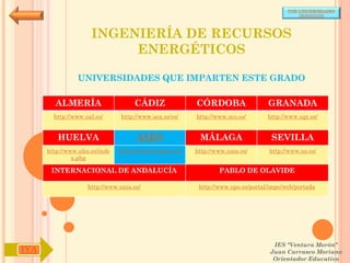 POR UNIVERSIDADES
                                                                                            (ANDALUCÍA)




                     INGENIERÍA DE RECURSOS
                          ENERGÉTICOS

                UNIVERSIDADES QUE IMPARTEN ESTE GRADO

        ALMERÍA                     CÁDIZ               CÓRDOBA                  GRANADA
        http://www.ual.es/      http://www.uca.es/es/   http://www.uco.es/       http://www.ugr.es/


         HUELVA                      JAÉN                MÁLAGA                   SEVILLA
      http://www.uhu.es/inde   http://www10.ujaen.es/   http://www.uma.es/       http://www.us.es/
               x.php

       INTERNACIONAL DE ANDALUCÍA                               PABLO DE OLAVIDE

                    http://www.unia.es/                  http://www.upo.es/portal/impe/web/portada




                                                                                   IES "Ventura Morón"
IYA                                                                               Juan Carrasco Moriano
                                                                                   Orientador Educativo
 