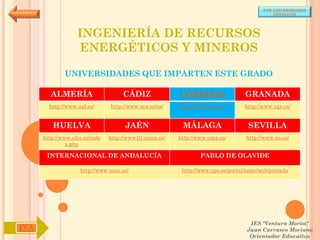 POR UNIVERSIDADES
                                                                                            (ANDALUCÍA)




                   INGENIERÍA DE RECURSOS
                   ENERGÉTICOS Y MINEROS

              UNIVERSIDADES QUE IMPARTEN ESTE GRADO

        ALMERÍA                     CÁDIZ               CÓRDOBA                  GRANADA
        http://www.ual.es/      http://www.uca.es/es/   http://www.uco.es/       http://www.ugr.es/


         HUELVA                      JAÉN                MÁLAGA                   SEVILLA
      http://www.uhu.es/inde   http://www10.ujaen.es/   http://www.uma.es/       http://www.us.es/
               x.php

       INTERNACIONAL DE ANDALUCÍA                               PABLO DE OLAVIDE

                    http://www.unia.es/                  http://www.upo.es/portal/impe/web/portada




                                                                                   IES "Ventura Morón"
IYA                                                                               Juan Carrasco Moriano
                                                                                   Orientador Educativo
 