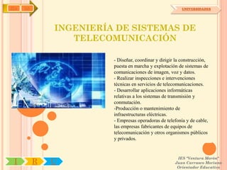 IYA   OA                                                  UNIVERSIDADES




               INGENIERÍA DE SISTEMAS DE
                  TELECOMUNICACIÓN

                         - Diseñar, coordinar y dirigir la construcción,
                         puesta en marcha y explotación de sistemas de
                         comunicaciones de imagen, voz y datos.
                         - Realizar inspecciones e intervenciones
                         técnicas en servicios de telecomunicaciones.
                         - Desarrollar aplicaciones informáticas
                         relativas a los sistemas de transmisión y
                         conmutación.
                         -Producción o mantenimiento de
                         infraestructuras eléctricas.
                         - Empresas operadoras de telefonía y de cable,
                         las empresas fabricantes de equipos de
                         telecomunicación y otros organismos públicos
                         y privados.


                                                        IES "Ventura Morón"
 I         R   U                                       Juan Carrasco Moriano
                                                        Orientador Educativo
 