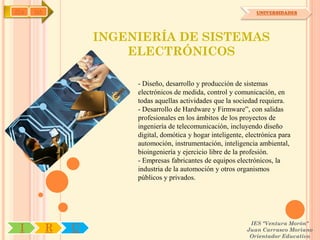 IYA   OA                                                          UNIVERSIDADES




                   INGENIERÍA DE SISTEMAS
                       ELECTRÓNICOS

                        - Diseño, desarrollo y producción de sistemas
                        electrónicos de medida, control y comunicación, en
                        todas aquellas actividades que la sociedad requiera.
                        - Desarrollo de Hardware y Firmware”, con salidas
                        profesionales en los ámbitos de los proyectos de
                        ingeniería de telecomunicación, incluyendo diseño
                        digital, domótica y hogar inteligente, electrónica para
                        automoción, instrumentación, inteligencia ambiental,
                        bioingeniería y ejercicio libre de la profesión.
                        - Empresas fabricantes de equipos electrónicos, la
                        industria de la automoción y otros organismos
                        públicos y privados.




                                                                IES "Ventura Morón"
 I         R   U                                               Juan Carrasco Moriano
                                                                Orientador Educativo
 