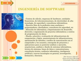 IYA   OA                                                           UNIVERSIDADES




               INGENIERÍA DE SOFTWARE

                   - Centros de cálculo, empresas de hardware, entidades
                   financieras, de telecomunicaciones, de electricidad, de alta
                   tecnología, de seguridad y consultoras informáticas.
                   - Ejercicio libre de la profesión como analistas y
                   programadores, diseñadores, consultores de seguridad, etc
                   - Dirección de informática y departamentos de desarrollo,
                   dirección y organización de proyectos informáticos y centros
                   de programación de datos.
                   - Diseño, selección y evaluación de infraestructura de
                   computación y lógica, mantenimiento de infraestructuras,
                   optimización de métodos y medios de comunicación con el
                   computador y los usuarios, concepción de proyectos y
                   aplicaciones para su posterior análisis y ejecución,
                   arquitectura, análisis y diseño de sistemas informáticos,
                   técnica de sistemas, bases de datos y comunicaciones,
                   consultoría técnica, auditoria informática, inteligencia
                   artificial y nuevas tecnologías en general, investigación,
                   formación y docencia.
                                                                 IES "Ventura Morón"
 I         R   U                                                Juan Carrasco Moriano
                                                                 Orientador Educativo
 