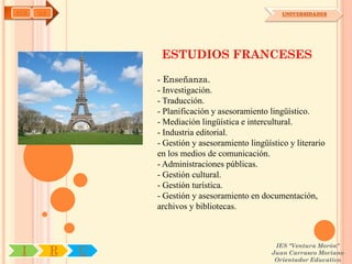 AYH   OA                                               UNIVERSIDADES




                    ESTUDIOS FRANCESES

                   - Enseñanza.
                   - Investigación.
                   - Traducción.
                   - Planificación y asesoramiento lingüístico.
                   - Mediación lingüística e intercultural.
                   - Industria editorial.
                   - Gestión y asesoramiento lingüístico y literario
                   en los medios de comunicación.
                   - Administraciones públicas.
                   - Gestión cultural.
                   - Gestión turística.
                   - Gestión y asesoramiento en documentación,
                   archivos y bibliotecas.



                                                     IES "Ventura Morón"
 I         R   U                                    Juan Carrasco Moriano
                                                     Orientador Educativo
 