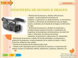 IYA   OA                                                                         UNIVERSIDADES




           INGENIERÍA DE SONIDO E IMAGEN
                                  - Realización de proyectos y diseños sobre técnicas
                                  y equipos de procesamiento electrónico de
                                  imágenes, su generación, su almacenamiento, su transmisión y
                                  recepción, y del manejo de informaciones que, de alguna
                                  manera, coinciden con el mundo de la imagen, la televisión o
                                  el vídeo.
                                  - Realización de proyectos y diseños de aislamiento y
                                  acondicionamien acústico de locales e instalaciones de
                                  megafonía, de transductores electroacústicos, de control de
                                  ruido y vibraciones, de sistemas de acústica
                                  submarina, de generación y aplicaciones de ultrasonidos.
           - Realización de proyectos y diseños de locales destinados a la producción y
           grabación de programas, acondicionamiento de las señales de audio y vídeo y
           control de calidad de estas señales.
           - Gestión de la producción de material audiovisual.
           - Además están capacitados para la realización de asesorías y evaluaciones del
           impacto acústico en diferentes ámbitos: poblaciones, carreteras, industrias, etc.


                                                                               IES "Ventura Morón"
 I         R      U                                                           Juan Carrasco Moriano
                                                                               Orientador Educativo
 