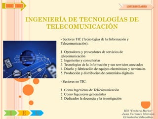 IYA   OA                                                            UNIVERSIDADES




           INGENIERÍA DE TECNOLOGÍAS DE
                TELECOMUNICACIÓN
                   - Sectores TIC (Tecnologías de la Información y
                   Telecomunicación):

                   1. Operadores y proveedores de servicios de
                   telecomunicación
                   2. Ingenierías y consultorías
                   3. Tecnologías de la Información y sus servicios asociados
                   4. Diseño y fabricación de equipos electrónicos y terminales
                   5. Producción y distribución de contenidos digitales

                   - Sectores no TIC:

                   1. Como Ingenieros de Telecomunicación
                   2. Como Ingenieros generalistas
                   3. Dedicados la docencia y la investigación


                                                                  IES "Ventura Morón"
 I         R   U                                                 Juan Carrasco Moriano
                                                                  Orientador Educativo
 