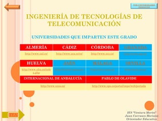 POR UNIVERSIDADES
                                                                                            (ANDALUCÍA)




         INGENIERÍA DE TECNOLOGÍAS DE
              TELECOMUNICACIÓN

             UNIVERSIDADES QUE IMPARTEN ESTE GRADO

        ALMERÍA                     CÁDIZ               CÓRDOBA                  GRANADA
        http://www.ual.es/      http://www.uca.es/es/   http://www.uco.es/       http://www.ugr.es/


         HUELVA                      JAÉN                MÁLAGA                   SEVILLA
      http://www.uhu.es/inde   http://www10.ujaen.es/   http://www.uma.es/       http://www.us.es/
               x.php

       INTERNACIONAL DE ANDALUCÍA                               PABLO DE OLAVIDE

                    http://www.unia.es/                  http://www.upo.es/portal/impe/web/portada




                                                                                   IES "Ventura Morón"
IYA                                                                               Juan Carrasco Moriano
                                                                                   Orientador Educativo
 