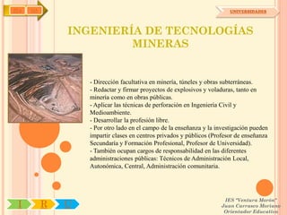 IYA   OA                                                                 UNIVERSIDADES




               INGENIERÍA DE TECNOLOGÍAS
                        MINERAS


                   - Dirección facultativa en minería, túneles y obras subterráneas.
                   - Redactar y firmar proyectos de explosivos y voladuras, tanto en
                   minería como en obras públicas.
                   - Aplicar las técnicas de perforación en Ingeniería Civil y
                   Medioambiente.
                   - Desarrollar la profesión libre.
                   - Por otro lado en el campo de la enseñanza y la investigación pueden
                   impartir clases en centros privados y públicos (Profesor de enseñanza
                   Secundaría y Formación Profesional, Profesor de Universidad).
                   - También ocupan cargos de responsabilidad en las diferentes
                   administraciones públicas: Técnicos de Administración Local,
                   Autonómica, Central, Administración comunitaria.




                                                                      IES "Ventura Morón"
 I         R   U                                                     Juan Carrasco Moriano
                                                                      Orientador Educativo
 
